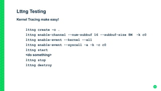 Lttng Testing
Kernel Tracing make easy!
lttng create –o .
lttng enable-channel --num-subbuf 16 --subbuf-size 8M -k c0
lttng enable-event --kernel --all
lttng enable-event --syscall -a -k -c c0
lttng start
<do something>
lttng stop
lttng destroy	
20
 
