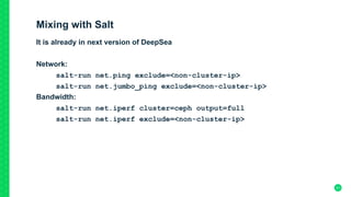 Mixing with Salt
It is already in next version of DeepSea
Network:
salt-run net.ping exclude=<non-cluster-ip>
salt-run net.jumbo_ping exclude=<non-cluster-ip>
Bandwidth:
salt-run net.iperf cluster=ceph output=full
salt-run net.iperf exclude=<non-cluster-ip>
21
 