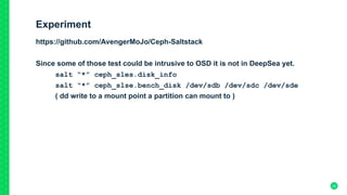 Experiment
https://github.com/AvengerMoJo/Ceph-Saltstack
Since some of those test could be intrusive to OSD it is not in DeepSea yet.
salt “*” ceph_sles.disk_info
salt “*” ceph_slse.bench_disk /dev/sdb /dev/sdc /dev/sde
( dd write to a mount point a partition can mount to )
22
 