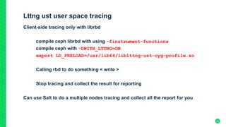 Lttng ust user space tracing
Client-side tracing only with librbd
compile ceph librbd with using -finstrument-functions
compile ceph with -DWITH_LTTNG=ON
export LD_PRELOAD=/usr/lib64/liblttng-ust-cyg-profile.so
Calling rbd to do something < write >
Stop tracing and collect the result for reporting
Can use Salt to do a multiple nodes tracing and collect all the report for you
23
 