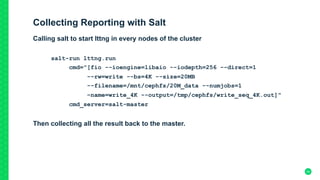 Collecting Reporting with Salt
Calling salt to start lttng in every nodes of the cluster
salt-run lttng.run
cmd="[fio --ioengine=libaio --iodepth=256 --direct=1
--rw=write --bs=4K --size=20MB
--filename=/mnt/cephfs/20M_data --numjobs=1
–name=write_4K --output=/tmp/cephfs/write_seq_4K.out]"
cmd_server=salt-master
Then collecting all the result back to the master.
	
24
 