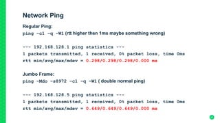 Network Ping
Regular Ping:
ping –c1 –q –W1 (rtt higher then 1ms maybe something wrong)
--- 192.168.128.1 ping statistics ---
1 packets transmitted, 1 received, 0% packet loss, time 0ms
rtt min/avg/max/mdev = 0.298/0.298/0.298/0.000 ms
Jumbo Frame:
ping –Mdo –s8972 –c1 –q –W1 ( double normal ping)
--- 192.168.128.5 ping statistics ---
1 packets transmitted, 1 received, 0% packet loss, time 0ms
rtt min/avg/max/mdev = 0.649/0.649/0.649/0.000 ms
27
 