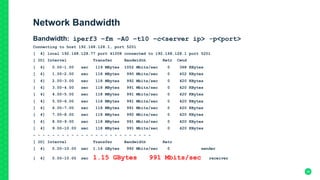 Network Bandwidth
Bandwidth: iperf3 –fm –A0 –t10 –c<server ip> -p<port>
Connecting to host 192.168.128.1, port 5201
[ 4] local 192.168.128.77 port 41008 connected to 192.168.128.1 port 5201
[ ID] Interval Transfer Bandwidth Retr Cwnd
[ 4] 0.00-1.00 sec 119 MBytes 1002 Mbits/sec 0 368 KBytes
[ 4] 1.00-2.00 sec 118 MBytes 990 Mbits/sec 0 402 KBytes
[ 4] 2.00-3.00 sec 118 MBytes 992 Mbits/sec 0 420 KBytes
[ 4] 3.00-4.00 sec 118 MBytes 991 Mbits/sec 0 420 KBytes
[ 4] 4.00-5.00 sec 118 MBytes 991 Mbits/sec 0 420 KBytes
[ 4] 5.00-6.00 sec 118 MBytes 991 Mbits/sec 0 420 KBytes
[ 4] 6.00-7.00 sec 118 MBytes 991 Mbits/sec 0 420 KBytes
[ 4] 7.00-8.00 sec 118 MBytes 992 Mbits/sec 0 420 KBytes
[ 4] 8.00-9.00 sec 118 MBytes 991 Mbits/sec 0 420 KBytes
[ 4] 9.00-10.00 sec 118 MBytes 991 Mbits/sec 0 420 KBytes
- - - - - - - - - - - - - - - - - - - - - - - - -
[ ID] Interval Transfer Bandwidth Retr
[ 4] 0.00-10.00 sec 1.16 GBytes 992 Mbits/sec 0 sender
[ 4] 0.00-10.00 sec 1.15 GBytes 991 Mbits/sec receiver
	
 28
 