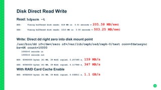 Disk Direct Read Write
Read: hdparm –t
HDD: Timing buffered disk reads: 618 MB in 3.01 seconds = 205.58 MB/sec
SSD: Timing buffered disk reads: 1510 MB in 3.00 seconds = 503.25 MB/sec
Write: Direct dd right zero into disk mount point
/usr/bin/dd if=/dev/zero of=/var/lib/ceph/osd/ceph-0/test conv=fdatasync
bs=4K count=10000
10000+0 records in
10000+0 records out
HDD: 40960000 bytes (41 MB, 39 MiB) copied, 0.257385 s, 159 MB/s
SSD: 40960000 bytes (41 MB, 39 MiB) copied, 0.117944 s, 347 MB/s
With RAID Card Cache Enable
HDD: 40960000 bytes (41 MB, 39 MiB) copied, 0.038911 s, 1.1 GB/s
30
 