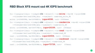 RBD Block XFS mount ssd 4K IOPS benchmark
fio --ioengine=libaio --iodepth=256 --direct=1 --rw=write --bs=4K --size=200MB
--filename=/mnt/ssd/200M_data --numjobs=1 –name=seq_write_4K
write: io=204800KB, bw=16394KB/s, iops=4098, runt= 12492msec
fio --ioengine=libaio --iodepth=256 --direct=1 --rw=randwrite --bs=4K --size=200MB
--filename=/mnt/ssd/200M_data --numjobs=1 --name=write_4K
write: io=204800KB, bw=104757KB/s, iops=26189, runt= 1955msec
fio --ioengine=libaio --iodepth=256 --direct=1 --rw=read --bs=4K --size=200MB
--filename=/mnt/ssd/200M_data --numjobs=1 --name=read_4K
read : io=204800KB, bw=90619KB/s, iops=22654, runt= 2260msec
fio --ioengine=libaio --iodepth=256 --direct=1 --rw=randread --bs=4K --size=200MB
--filename=/mnt/ssd/200M_data --numjobs=1 --name=read_4K
read : io=204800KB, bw=302959KB/s, iops=75739, runt= 676msec
36
 