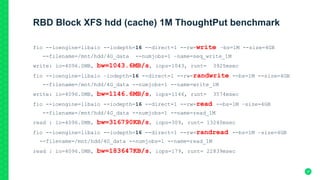 RBD Block XFS hdd (cache) 1M ThoughtPut benchmark
fio --ioengine=libaio --iodepth=16 --direct=1 --rw=write –bs=1M --size=4GB
--filename=/mnt/hdd/4G_data --numjobs=1 –name=seq_write_1M
write: io=4096.0MB, bw=1043.6MB/s, iops=1043, runt= 3925msec
fio --ioengine=libaio –iodepth=16 --direct=1 --rw=randwrite --bs=1M --size=4GB
--filename=/mnt/hdd/4G_data --numjobs=1 --name=write_1M
write: io=4096.0MB, bw=1146.6MB/s, iops=1146, runt= 3574msec
fio --ioengine=libaio --iodepth=16 --direct=1 --rw=read --bs=1M –size=4GB
--filename=/mnt/hdd/4G_data --numjobs=1 --name=read_1M
read : io=4096.0MB, bw=316790KB/s, iops=309, runt= 13240msec
fio --ioengine=libaio --iodepth=16 --direct=1 --rw=randread --bs=1M –size=4GB
--filename=/mnt/hdd/4G_data --numjobs=1 --name=read_1M
read : io=4096.0MB, bw=183647KB/s, iops=179, runt= 22839msec
37
 