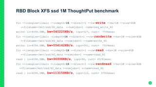 RBD Block XFS ssd 1M ThoughtPut benchmark
fio --ioengine=libaio --iodepth=16 --direct=1 --rw=write --bs=1M --size=4GB
--filename=/mnt/ssd/4G_data --numjobs=1 –name=seq_write_4G
write: io=4096.0MB, bw=540225KB/s, iops=527, runt= 7764msec
fio --ioengine=libaio –iodepth=16 --direct=1 --rw=randwrite --bs=1M --size=4GB
--filename=/mnt/ssd/4G_data --numjobs=1 --name=write_4G
write: io=4096.0MB, bw=554142KB/s, iops=541, runt= 7569msec
fio --ioengine=libaio --iodepth=16 --direct=1 --rw=read --bs=1M --size=4GB
--filename=/mnt/ssd/4G_data --numjobs=1 --name=read_4G
read : io=4096.0MB, bw=96998KB/s, iops=94, runt= 43241msec
fio --ioengine=libaio --iodepth=16 --direct=1 --rw=randread --bs=1M --size=4GB
--filename=/mnt/ssd/4G_data --numjobs=1 --name=read_4G
read : io=4096.0MB, bw=113158KB/s, iops=110, runt= 37066msec
38
 