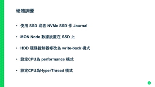 硬體調優
•  使用 SSD 或者 NVMe SSD 作 Journal	
•  MON Node 數據放置在 SSD 上	
•  HDD 硬碟控制器修改為 write-back 模式	
•  設定CPU為 performance 模式
•  設定CPU為HyperThread 模式	
	
	
 48
 