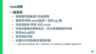 Ceph調優
一般原則
•  根据應用負載進行性能調整
•  使用不同的 pools設定一定的 pg 數	
•  性能測試時 停用 OSD scrub 	
•  性能由最差的硬碟決定 – 定位每個硬碟的性能	
•  禁用debug信息	
•  禁用認証功能	
•  如果RAID控制器有電源保護:
•  osd mount options xfs = nobarrier, rw, noatime, inode64, logbufs=8
50
 