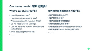 Customer needs! 客戶的需要!
•  How high do we need?
•  How much do we want to pay?
•  Are we counting 4K Random Write?
•  Do we need Erasure Coding?
•  Can we have the number on BlueStore
vs FileStore?
•  What about cephfs over nfs?
•  ……
What’s our cluster IOPS?	
•  我們需要多高的IOPS?
•  我們想花多少錢?
•  我們只需要看4K隨機寫?
•  我們有糾刪碼的需要嗎?
•  我們能看看BlueStore對比FileStore嗎?
•  我們能看看cephfs上的NFS能怎樣?
•  …….
我們的存儲叢集能跑多少IOPS?	
9
 