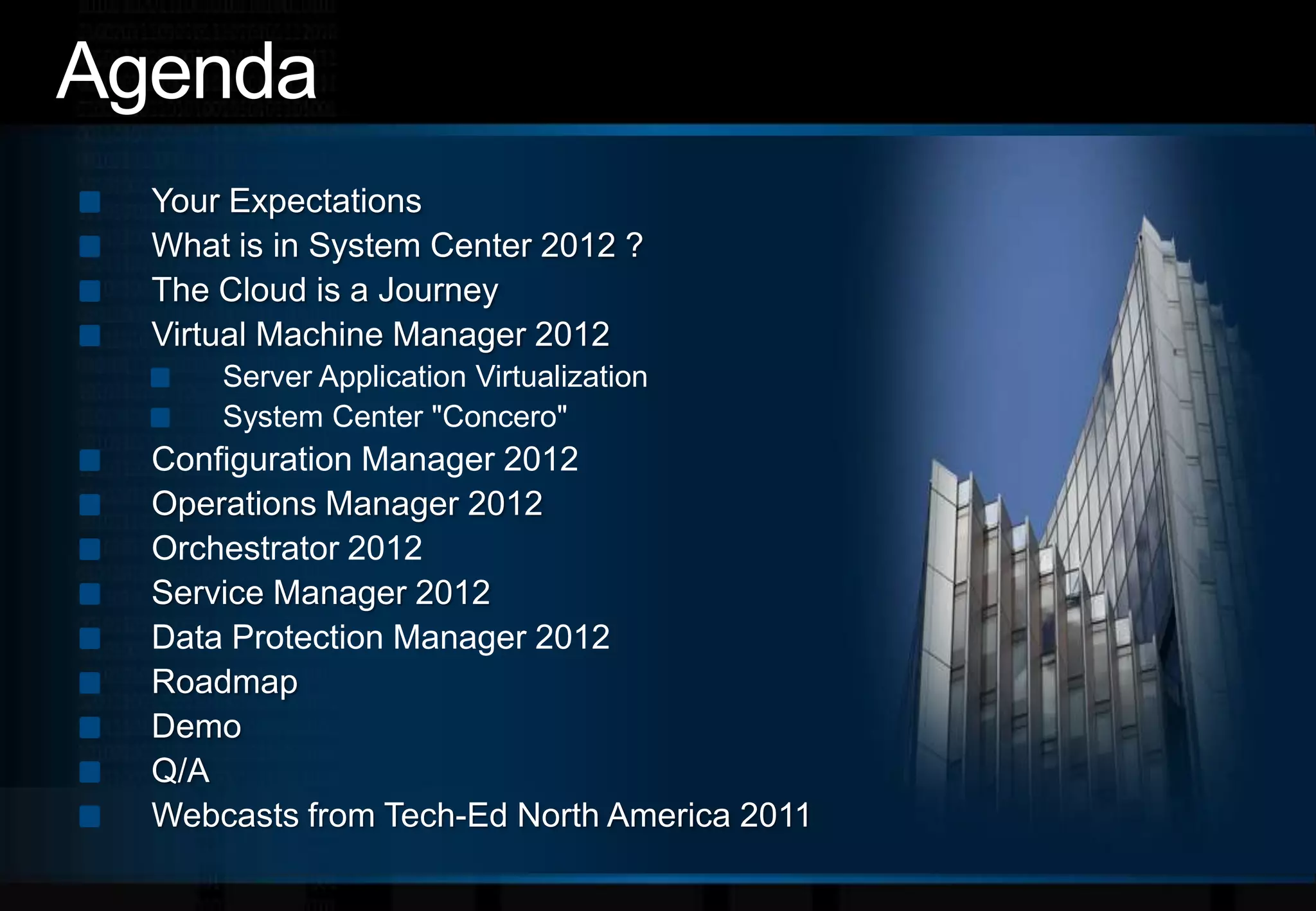 AgendaYour ExpectationsWhat is in System Center 2012 ?The Cloud is a JourneyVirtual Machine Manager 2012Server Application VirtualizationSystem Center "Concero"Configuration Manager 2012Operations Manager 2012Orchestrator 2012Service Manager 2012Data Protection Manager 2012Roadmap DemoQ/AWebcasts from Tech-Ed North America 2011