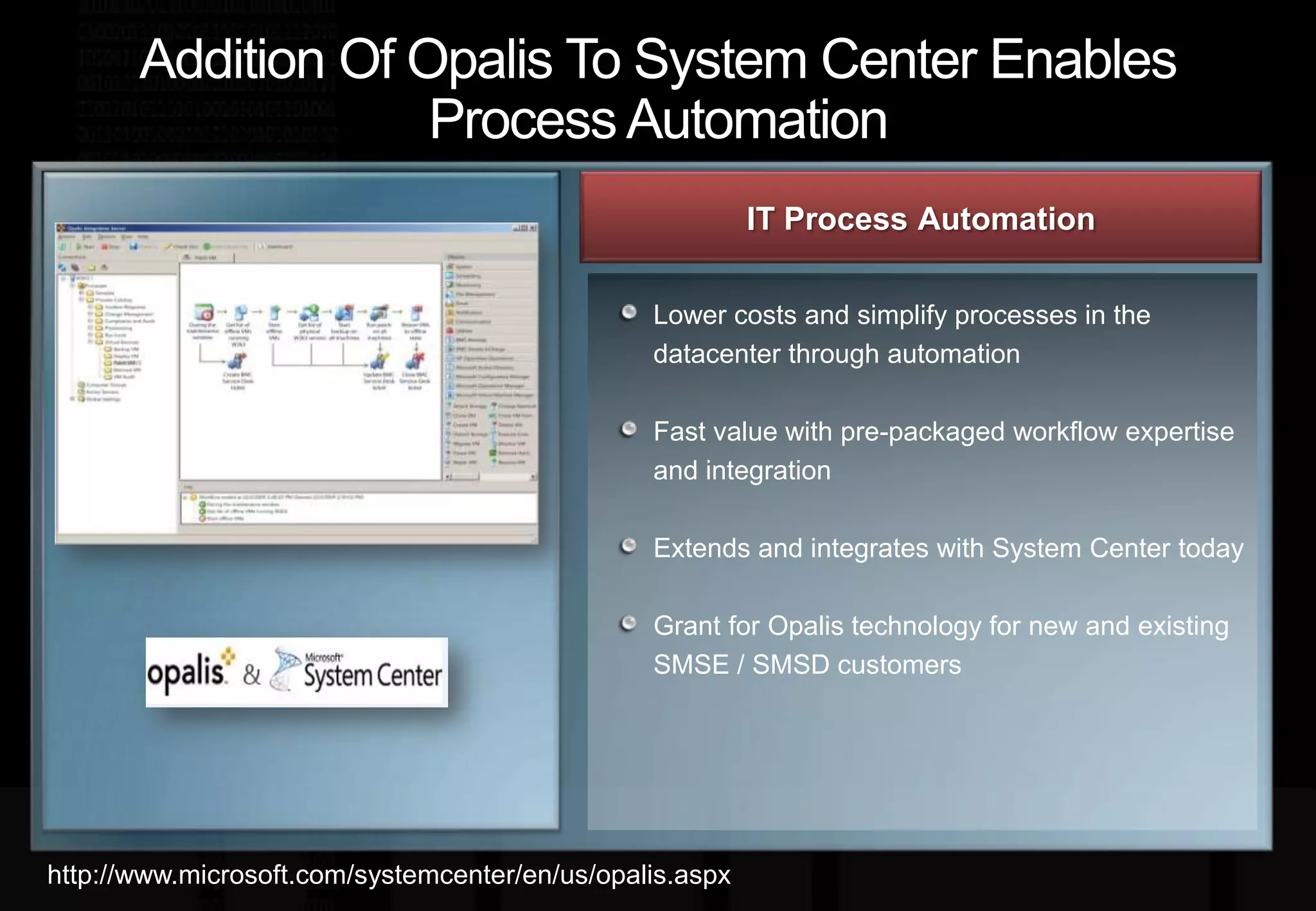 Addition Of Opalis To System Center Enables Process AutomationIT Process Automation Lower costs and simplify processes in the datacenter through automationFast value with pre-packaged workflow expertise and integrationExtends and integrates with System Center todayGrant for Opalis technology for new and existing SMSE / SMSD customershttp://www.microsoft.com/systemcenter/en/us/opalis.aspx