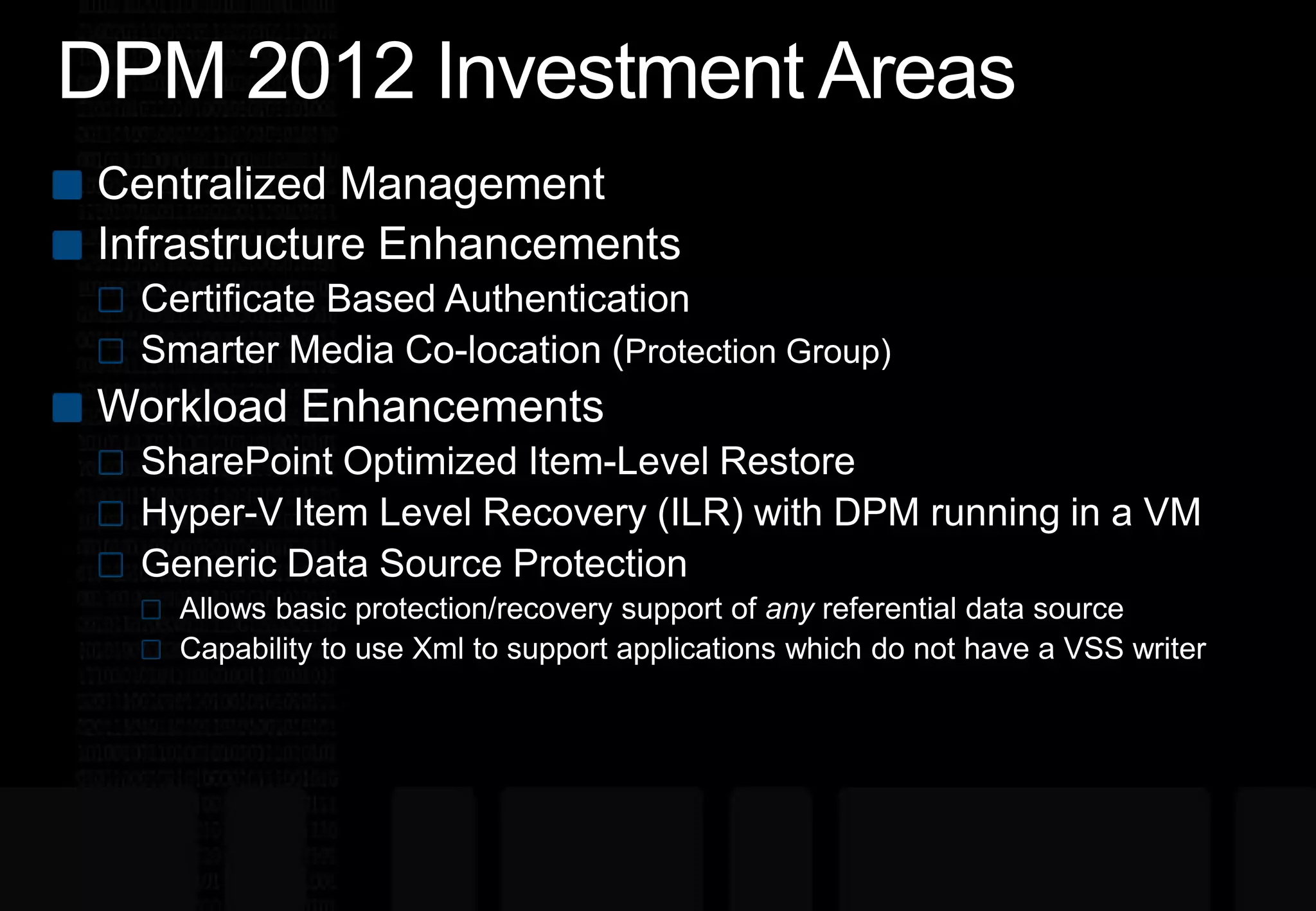 DPM 2012 Investment AreasCentralized ManagementInfrastructure EnhancementsCertificate Based AuthenticationSmarter Media Co-location (Protection Group) Workload EnhancementsSharePoint Optimized Item-Level RestoreHyper-V Item Level Recovery (ILR) with DPM running in a VMGeneric Data Source ProtectionAllows basic protection/recovery support of anyreferential data sourceCapability to use Xml to support applications which do not have a VSS writer