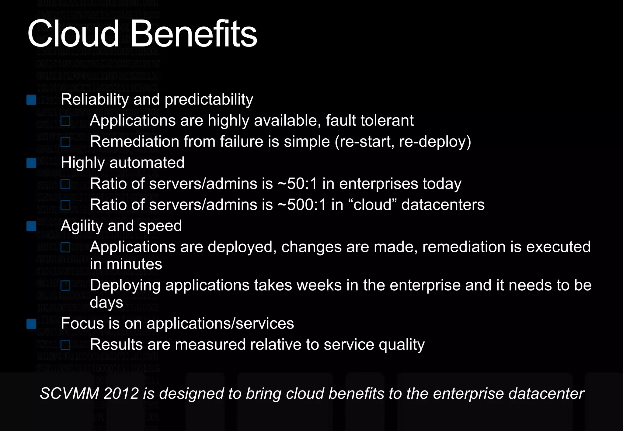 Cloud BenefitsReliability and predictabilityApplications are highly available, fault tolerantRemediation from failure is simple (re-start, re-deploy)Highly automatedRatio of servers/admins is ~50:1 in enterprises todayRatio of servers/admins is ~500:1 in “cloud” datacentersAgility and speedApplications are deployed, changes are made, remediation is executed in minutesDeploying applications takes weeks in the enterprise and it needs to be daysFocus is on applications/servicesResults are measured relative to service qualitySCVMM 2012 is designed to bring cloud benefits to the enterprise datacenter
