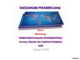 TAKSONOMI PETARENCANA Sesi 3 Workshop   PEMETARENCANAAN  (ROADMAPPING): Konsep, Metode dan Implikasi Kebijakan 2005 Tatang A. Taufik 