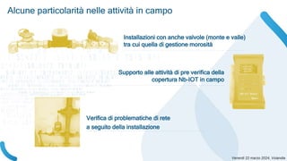 Alcune particolarità nelle attività in campo
Installazioni con anche valvole (monte e valle)
tra cui quella di gestione morosità
Supporto alle attività di pre verifica della
copertura Nb-IOT in campo
Verifica di problematiche di rete
a seguito della installazione
 