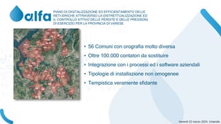 PIANO DI DIGITALIZZAZIONE ED EFFICIENTAMENTO DELLE
RETI IDRICHE ATTRAVERSO LA DISTRETTUALIZZAZIONE ED
IL CONTROLLO ATTIVO DELLE PERDITE E DELLE PRESSIONI
DI ESERCIZIO PER LA PROVINCIA DI VARESE
• 56 Comuni con orografia molto diversa
• Oltre 100.000 contatori da sostituire
• Integrazione con i processi ed i software aziendali
• Tipologie di installazione non omogenee
• Tempistica veramente sfidante
 