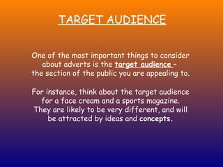 TARGET AUDIENCE


One of the most important things to consider
   about adverts is the target audience –
the section of the public you are appealing to.

For instance, think about the target audience
  for a face cream and a sports magazine.
They are likely to be very different, and will
     be attracted by ideas and concepts.
 