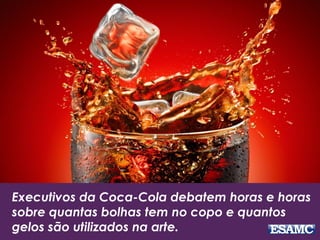 Executivos da Coca-Cola debatem horas e horas
sobre quantas bolhas tem no copo e quantos
gelos são utilizados na arte.
 