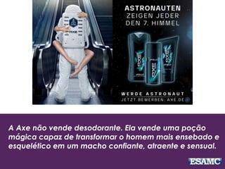 A Axe não vende desodorante. Ela vende uma poção
mágica capaz de transformar o homem mais ensebado e
esquelético em um macho confiante, atraente e sensual.
 