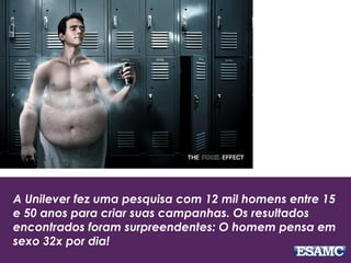 A Unilever fez uma pesquisa com 12 mil homens entre 15
e 50 anos para criar suas campanhas. Os resultados
encontrados foram surpreendentes: O homem pensa em
sexo 32x por dia!
 