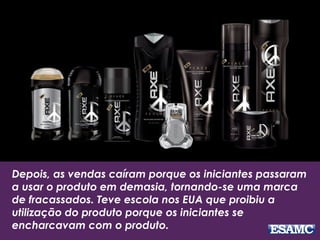 Depois, as vendas caíram porque os iniciantes passaram
a usar o produto em demasia, tornando-se uma marca
de fracassados. Teve escola nos EUA que proibiu a
utilização do produto porque os iniciantes se
encharcavam com o produto.
 