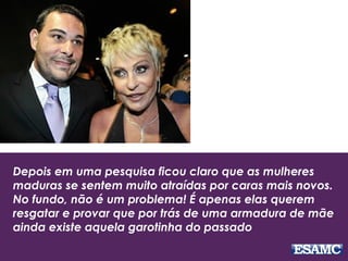 Depois em uma pesquisa ficou claro que as mulheres
maduras se sentem muito atraídas por caras mais novos.
No fundo, não é um problema! É apenas elas querem
resgatar e provar que por trás de uma armadura de mãe
ainda existe aquela garotinha do passado
 