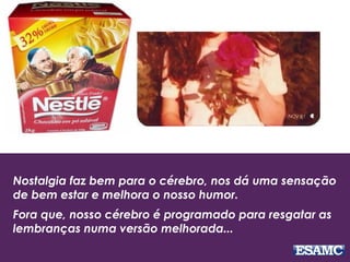 Nostalgia faz bem para o cérebro, nos dá uma sensação
de bem estar e melhora o nosso humor.
Fora que, nosso cérebro é programado para resgatar as
lembranças numa versão melhorada...
 