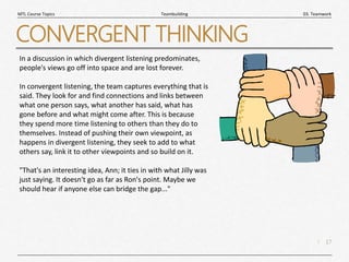 17
|
03. Teamwork
Teambuilding
MTL Course Topics
CONVERGENT THINKING
In a discussion in which divergent listening predominates,
people's views go off into space and are lost forever.
In convergent listening, the team captures everything that is
said. They look for and find connections and links between
what one person says, what another has said, what has
gone before and what might come after. This is because
they spend more time listening to others than they do to
themselves. Instead of pushing their own viewpoint, as
happens in divergent listening, they seek to add to what
others say, link it to other viewpoints and so build on it.
"That's an interesting idea, Ann; it ties in with what Jilly was
just saying. It doesn't go as far as Ron's point. Maybe we
should hear if anyone else can bridge the gap..."
 