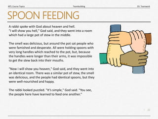 22
|
03. Teamwork
Teambuilding
MTL Course Topics
SPOON FEEDING
A rabbi spoke with God about heaven and hell.
"I will show you hell," God said, and they went into a room
which had a large pot of stew in the middle.
The smell was delicious, but around the pot sat people who
were famished and desperate. All were holding spoons with
very long handles which reached to the pot, but, because
the handles were longer than their arms, it was impossible
to get the stew back into their mouths.
"Now I will show you heaven," God said, and they went into
an identical room. There was a similar pot of stew, the smell
was delicious, and the people had identical spoons, but they
were well-nourished and happy.
The rabbi looked puzzled. "It’s simple," God said. "You see,
the people here have learned to feed one another."
 