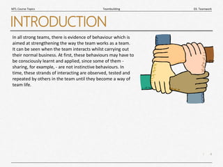 4
|
03. Teamwork
Teambuilding
MTL Course Topics
INTRODUCTION
In all strong teams, there is evidence of behaviour which is
aimed at strengthening the way the team works as a team.
It can be seen when the team interacts whilst carrying out
their normal business. At first, these behaviours may have to
be consciously learnt and applied, since some of them -
sharing, for example, - are not instinctive behaviours. In
time, these strands of interacting are observed, tested and
repeated by others in the team until they become a way of
team life.
 