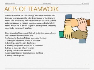 5
|
03. Teamwork
Teambuilding
MTL Course Topics
ACTS OF TEAMWORK
Acts of teamwork are those things which the members of a
team do to encourage the interdependence of the team. In
teams that are already well-developed and successful, these
acts may appear to happen spontaneously and naturally. In
teams which are at earlier stages of development, they may
need to be consciously applied.
Eight key acts of teamwork that will foster interdependence
and the team's development are:
1. sharing, ie sharing of ideas, plans, and feelings
2. asking for help from others in the team
3. building a positive can-do climate
4. making people feel important in the team
5. trust in those on whom you rely
6. giving constructive feedback
7. convergent rather than divergent thinking
8. taking risks together.
 