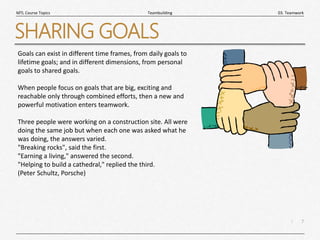 7
|
03. Teamwork
Teambuilding
MTL Course Topics
SHARING GOALS
Goals can exist in different time frames, from daily goals to
lifetime goals; and in different dimensions, from personal
goals to shared goals.
When people focus on goals that are big, exciting and
reachable only through combined efforts, then a new and
powerful motivation enters teamwork.
Three people were working on a construction site. All were
doing the same job but when each one was asked what he
was doing, the answers varied.
"Breaking rocks", said the first.
"Earning a living," answered the second.
"Helping to build a cathedral," replied the third.
(Peter Schultz, Porsche)
 