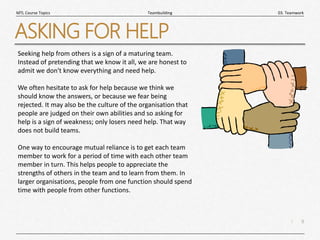 9
|
03. Teamwork
Teambuilding
MTL Course Topics
ASKING FOR HELP
Seeking help from others is a sign of a maturing team.
Instead of pretending that we know it all, we are honest to
admit we don't know everything and need help.
We often hesitate to ask for help because we think we
should know the answers, or because we fear being
rejected. It may also be the culture of the organisation that
people are judged on their own abilities and so asking for
help is a sign of weakness; only losers need help. That way
does not build teams.
One way to encourage mutual reliance is to get each team
member to work for a period of time with each other team
member in turn. This helps people to appreciate the
strengths of others in the team and to learn from them. In
larger organisations, people from one function should spend
time with people from other functions.
 
