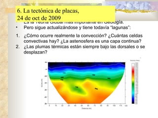 Es la Teoría Global más importante en Geología. Pero sigue actualizándose y tiene todavía “lagunas”: ¿Cómo ocurre realmente la convección? ¿Cuántas celdas convectivas hay? ¿La astenosfera es una capa continua? ¿Las plumas térmicas están siempre bajo las dorsales o se desplazan? 6. La tectónica de placas,  24 de oct de 2009 