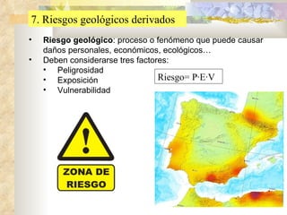 7. Riesgos geológicos derivados Riesgo geológico : proceso o fenómeno que puede causar daños personales, económicos, ecológicos… Deben considerarse tres factores: Peligrosidad Exposición Vulnerabilidad Riesgo= P·E·V 