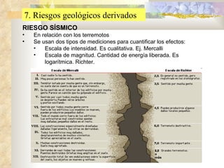 7. Riesgos geológicos derivados RIESGO SÍSMICO En relación con los terremotos Se usan dos tipos de mediciones para cuantificar los efectos: Escala de intensidad. Es cualitativa. Ej. Mercalli Escala de magnitud. Cantidad de energía liberada. Es logarítmica. Richter. 