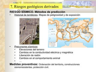 7. Riesgos geológicos derivados RIESGO SÍSMICO. Métodos de predicción Historial de temblores . Mapas de peligrosidad y de exposición Precursores sísmicos : Elevaciones del terreno Cambios en la conductividad eléctrica y magnética Liberación de radón Cambios en el comportamiento animal … Medidas preventivas:  Ordenación del territorio ,  construcciones sismorresistentes, protección civil. 