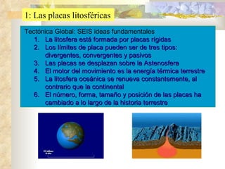 1: Las placas litosféricas Tectónica Global: SEIS ideas fundamentales La litosfera está formada por placas rígidas Los límites de placa pueden ser de tres tipos: divergentes, convergentes y pasivos Las placas se desplazan sobre la Astenosfera El motor del movimiento es la energía térmica terrestre La litosfera oceánica se renueva constantemente, al contrario que la continental El número, forma, tamaño y posición de las placas ha cambiado a lo largo de la historia terrestre 