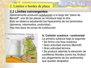 2. Límites o bordes de placa 2.2 Límites convergentes   Generalmente producen  subducción  a lo largo del “plano de Benioff”: una de las placas se introduce bajo la otra. Esto se observa estudiando los hipocentros de los terremotos (someros, intermedios, profundos). Hay tres tipos de zonas de subducción: A. Colisión oceánica - continental La primera subduce bajo la segunda: Se forma una fosa oceánica Gran actividad sísmica (Benioff) Gran actividad térmica Se produce además la elevación de cordilleras litorales (como los Andes) por plegamiento de los sedimentos que quedan atrapados 