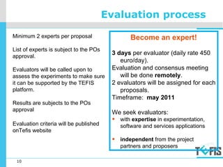 10
Evaluation process
Minimum 2 experts per proposal
List of experts is subject to the POs
approval.
Evaluators will be called upon to
assess the experiments to make sure
it can be supported by the TEFIS
platform.
Results are subjects to the POs
approval
Evaluation criteria will be published
onTefis website
Become an expert!
3 days per evaluator (daily rate 450
euro/day).
Evaluation and consensus meeting
will be done remotely.
2 evaluators will be assigned for each
proposals.
Timeframe: may 2011
We seek evaluators:
• with expertise in experimentation,
software and services applications
• independent from the project
partners and proposers
 