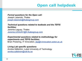 12
Open call helpdesk
Formal questions for the Open call:
Joseph Latanicki, Thales
joseph.latanicki@thalesgroup.com
Technical questions related to testbeds and the TEFIS
facilities:
Jeremie Leguay, Thales
Jeremie.LEGUAY@fr.thalesgroup.com
Experimental questions related to methodology for
experiments and TEFIS facilities:
Brian Pickering, IT Innovation, jbp@it-innovation.soton.ac.uk
Living Lab specific questions:
Annika Sällström, Luleå University of Technology
annika.sallstrom@cdt.ltu.se
 