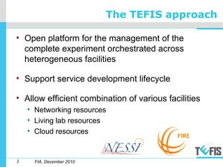2
The TEFIS approach
FIA, December 2010
• Open platform for the management of the
complete experiment orchestrated across
heterogeneous facilities
• Support service development lifecycle
• Allow efficient combination of various facilities
• Networking resources
• Living lab resources
• Cloud resources
 