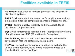 4
<Partner Logo>
Planetlab: evaluation of network protocols and large-scale
distributed systems.
PACA Grid: computational resources for applications such as
simulations, financial computations, image processing, etc.
ETICS : testing quality, reliability and interoperability of
distributed complex systems.
SQS IMS: conformance validation and interoperability testing
of applications over IMS (IP Multimedia Subsystem).
Botnia Living Lab: products and services experimentally
developed in real-life contexts with real users.
KyaTera: network performance evaluation to evaluate the
quality of the network, transmitting multimedia data to a
specific Quality of service level
23-27 November 2009
Facilities available in TEFIS
 