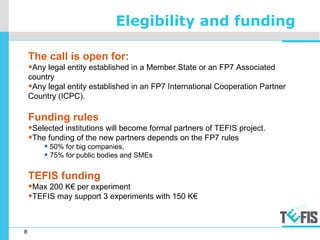 8
Elegibility and funding
The call is open for:
•Any legal entity established in a Member State or an FP7 Associated
country
•Any legal entity established in an FP7 International Cooperation Partner
Country (ICPC).
Funding rules
•Selected institutions will become formal partners of TEFIS project.
•The funding of the new partners depends on the FP7 rules
• 50% for big companies,
• 75% for public bodies and SMEs
TEFIS funding
•Max 200 K€ per experiment
•TEFIS may support 3 experiments with 150 K€
 