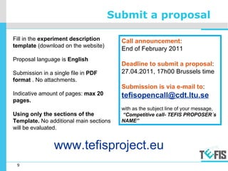 9
Submit a proposal
Fill in the experiment description
template (download on the website)
Proposal language is English
Submission in a single file in PDF
format . No attachments.
Indicative amount of pages: max 20
pages.
Using only the sections of the
Template. No additional main sections
will be evaluated.
Call announcement:
End of February 2011
Deadline to submit a proposal:
27.04.2011, 17h00 Brussels time
Submission is via e-mail to:
tefisopencall@cdt.ltu.se
with as the subject line of your message,
“Competitive call- TEFIS PROPOSER´s
NAME”
www.tefisproject.eu
 