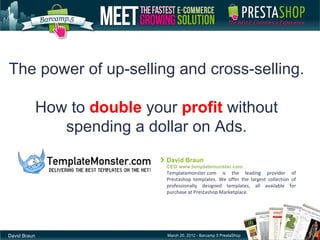 The power of up-selling and cross-selling.

              How to double your profit without
                 spending a dollar on Ads.
                               David Braun
                               CEO www.templatemonster.com
                               Templatemonster.com is the leading provider of
                               Prestashop templates. We offer the largest collection of
                               professionally designed templates, all available for
                               purchase at Prestashop Marketplace.




David Braun                    March 20, 2012 - Barcamp 5 PrestaShop
 