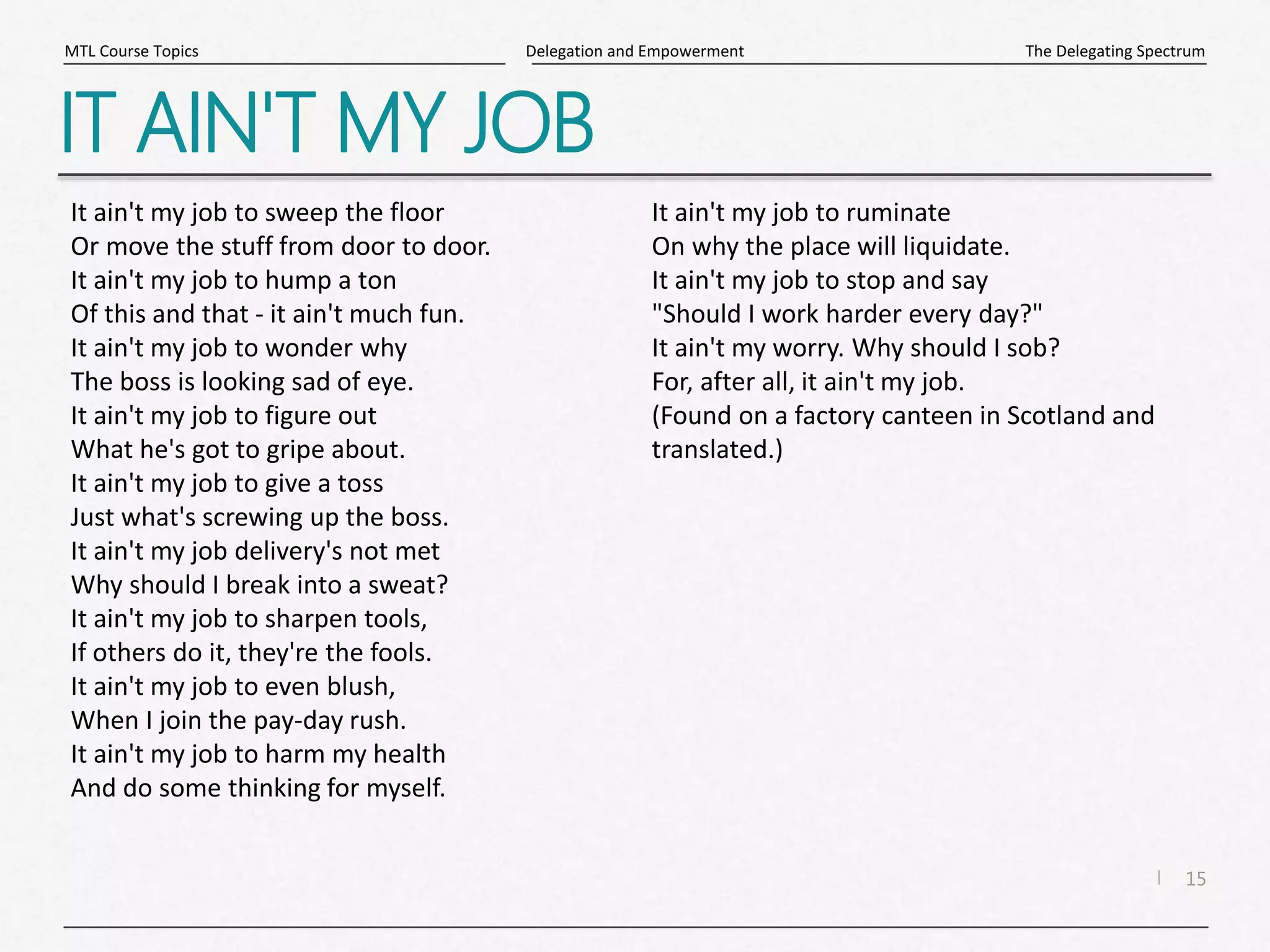 15
|
The Delegating Spectrum
Delegation and Empowerment
MTL Course Topics
IT AIN'T MY JOB
It ain't my job to sweep the floor
Or move the stuff from door to door.
It ain't my job to hump a ton
Of this and that - it ain't much fun.
It ain't my job to wonder why
The boss is looking sad of eye.
It ain't my job to figure out
What he's got to gripe about.
It ain't my job to give a toss
Just what's screwing up the boss.
It ain't my job delivery's not met
Why should I break into a sweat?
It ain't my job to sharpen tools,
If others do it, they're the fools.
It ain't my job to even blush,
When I join the pay-day rush.
It ain't my job to harm my health
And do some thinking for myself.
It ain't my job to ruminate
On why the place will liquidate.
It ain't my job to stop and say
"Should I work harder every day?"
It ain't my worry. Why should I sob?
For, after all, it ain't my job.
(Found on a factory canteen in Scotland and
translated.)
 