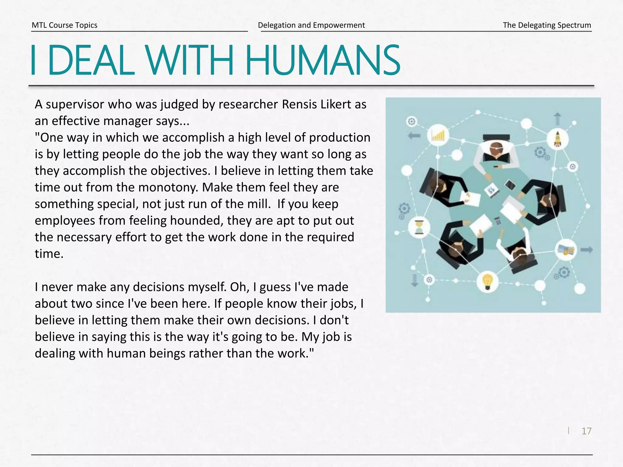 17
|
The Delegating Spectrum
Delegation and Empowerment
MTL Course Topics
I DEAL WITH HUMANS
A supervisor who was judged by researcher Rensis Likert as
an effective manager says...
"One way in which we accomplish a high level of production
is by letting people do the job the way they want so long as
they accomplish the objectives. I believe in letting them take
time out from the monotony. Make them feel they are
something special, not just run of the mill. If you keep
employees from feeling hounded, they are apt to put out
the necessary effort to get the work done in the required
time.
I never make any decisions myself. Oh, I guess I've made
about two since I've been here. If people know their jobs, I
believe in letting them make their own decisions. I don't
believe in saying this is the way it's going to be. My job is
dealing with human beings rather than the work."
 