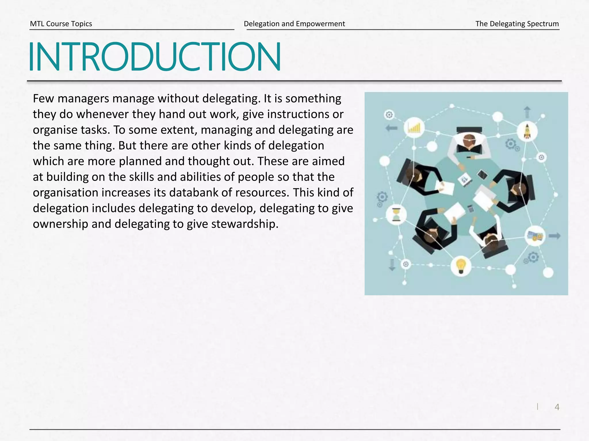 4
|
The Delegating Spectrum
Delegation and Empowerment
MTL Course Topics
INTRODUCTION
Few managers manage without delegating. It is something
they do whenever they hand out work, give instructions or
organise tasks. To some extent, managing and delegating are
the same thing. But there are other kinds of delegation
which are more planned and thought out. These are aimed
at building on the skills and abilities of people so that the
organisation increases its databank of resources. This kind of
delegation includes delegating to develop, delegating to give
ownership and delegating to give stewardship.
 